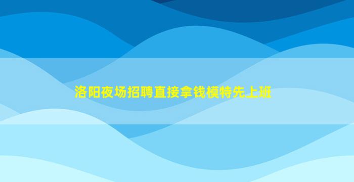 洛阳夜场招聘直接拿钱模特先上班